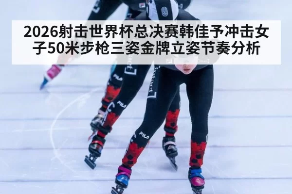 2026射击世界杯总决赛韩佳予冲击女子50米步枪三姿金牌立姿节奏分析